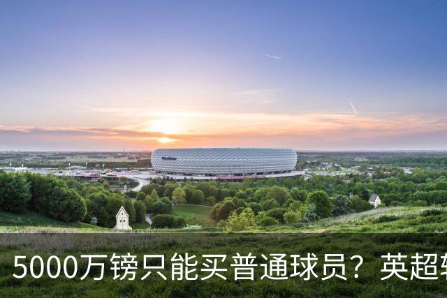 5000万镑只能买普通球员？英超转会市场彻底疯了